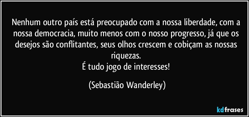 Nenhum outro país está preocupado com a nossa liberdade, com a nossa democracia, muito menos com o nosso progresso, já que os desejos são conflitantes, seus olhos crescem e cobiçam as nossas riquezas. 
É tudo jogo de interesses! (Sebastião Wanderley)