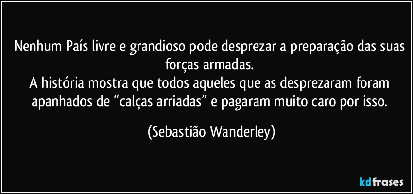 Nenhum País livre e grandioso pode desprezar a preparação das suas forças armadas.
A história mostra que todos aqueles que as desprezaram foram apanhados de “calças arriadas” e pagaram muito caro por isso. (Sebastião Wanderley)
