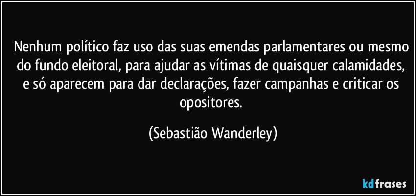 Nenhum político faz uso das suas emendas parlamentares ou mesmo do fundo eleitoral, para ajudar as vítimas de quaisquer calamidades, e só aparecem para dar declarações, fazer campanhas e criticar os opositores. (Sebastião Wanderley)