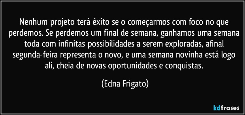 Nenhum projeto terá êxito se o começarmos com foco no que perdemos. Se perdemos um final de semana, ganhamos uma semana toda com infinitas possibilidades a serem exploradas, afinal segunda-feira representa o novo, e uma semana novinha está logo ali, cheia de novas oportunidades e conquistas. (Edna Frigato)