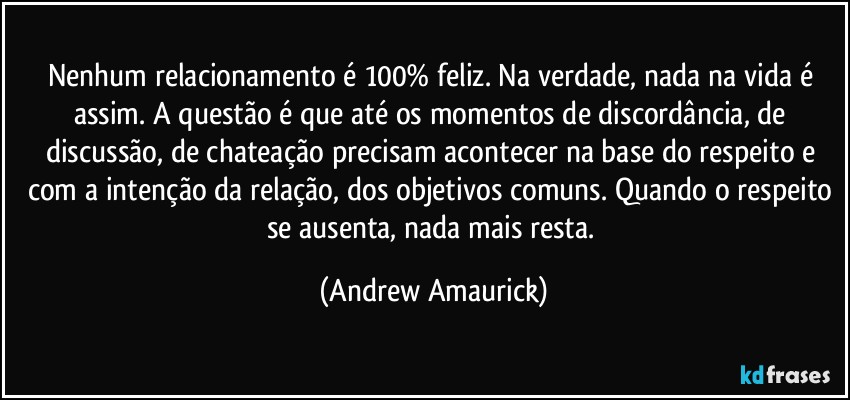 Nenhum relacionamento é 100% feliz. Na verdade, nada na vida é assim. A questão é que até os momentos de discordância, de discussão, de chateação precisam acontecer na base do respeito e com a intenção da relação, dos objetivos comuns. Quando o respeito se ausenta, nada mais resta. (Andrew Amaurick)