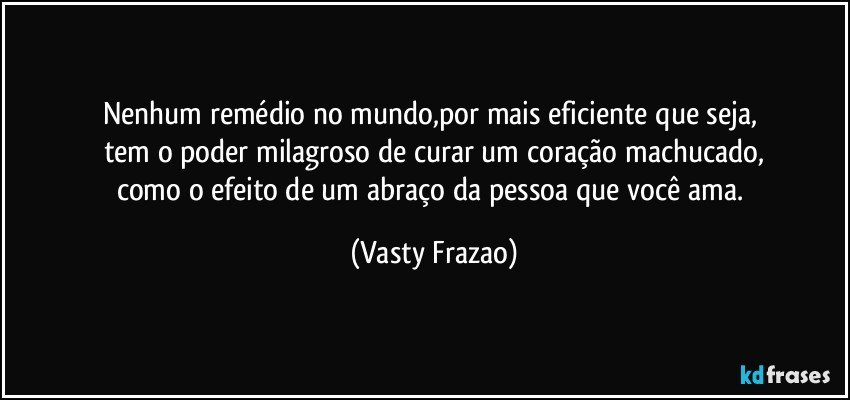 Nenhum remédio no mundo,por mais eficiente que seja, 
tem o poder milagroso de curar um coração machucado,
como o efeito de um abraço da pessoa que você ama. (Vasty Frazao)