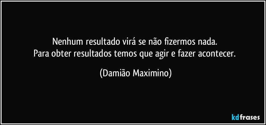 Nenhum resultado virá se não fizermos nada. 
Para obter resultados temos que agir e fazer acontecer. (Damião Maximino)