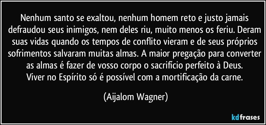 Nenhum santo se exaltou, nenhum homem reto e justo jamais defraudou seus inimigos, nem deles riu, muito menos os feriu. Deram suas vidas quando os tempos de conflito vieram e de seus próprios sofrimentos salvaram muitas almas. A maior pregação para converter as almas é fazer de vosso corpo o sacrifício perfeito à Deus. 
Viver no Espírito só é possível com a mortificação da carne. (Aijalom Wagner)