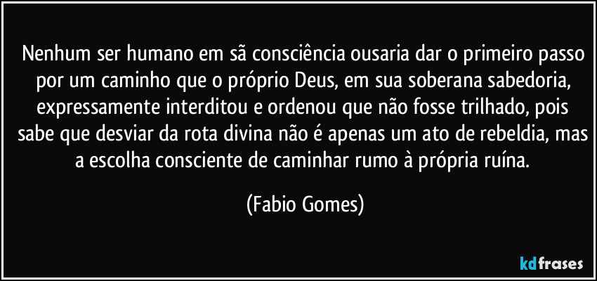 Nenhum ser humano em sã consciência ousaria dar o primeiro passo por um caminho que o próprio Deus, em sua soberana sabedoria, expressamente interditou e ordenou que não fosse trilhado, pois sabe que desviar da rota divina não é apenas um ato de rebeldia, mas a escolha consciente de caminhar rumo à própria ruína. (Fabio Gomes)