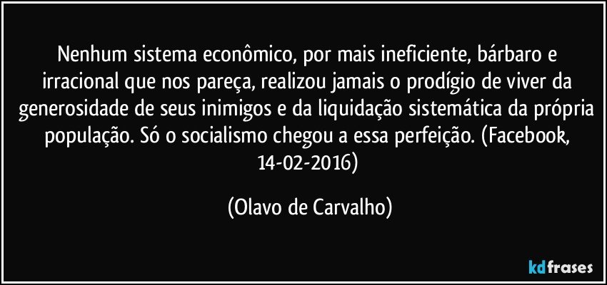 Nenhum sistema econômico, por mais ineficiente, bárbaro e irracional que nos pareça, realizou jamais o prodígio de viver da generosidade de seus inimigos e da liquidação sistemática da própria população. Só o socialismo chegou a essa perfeição. (Facebook, 14-02-2016) (Olavo de Carvalho)