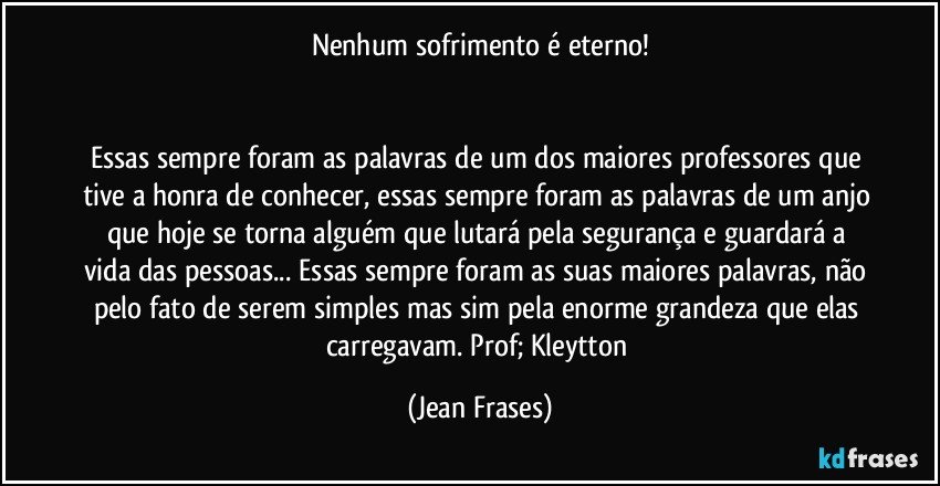 Nenhum sofrimento é eterno!


Essas sempre foram as palavras de um dos maiores professores que tive a honra de conhecer, essas sempre foram as palavras de um anjo que hoje se torna alguém que lutará pela segurança e guardará a vida das pessoas... Essas sempre foram as suas maiores palavras, não pelo fato de serem simples mas sim pela enorme grandeza que elas carregavam. Prof; Kleytton (Jean Frases)