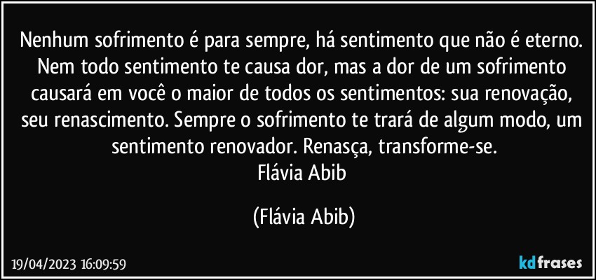 Nenhum sofrimento é para sempre, há sentimento que não é eterno. Nem todo sentimento te causa dor, mas a dor de um sofrimento causará em você o maior de todos os sentimentos: sua renovação, seu renascimento. Sempre o sofrimento te trará de algum modo, um sentimento renovador. Renasça, transforme-se.
Flávia Abib (Flávia Abib)