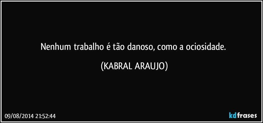 Nenhum trabalho é tão danoso, como a ociosidade. (KABRAL ARAUJO)