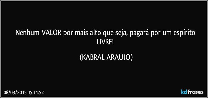 Nenhum VALOR por mais alto que seja, pagará por um espírito LIVRE! (KABRAL ARAUJO)