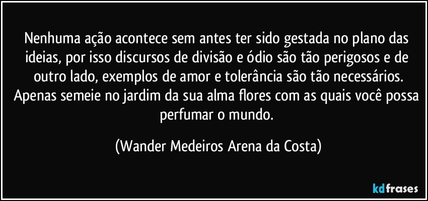 Nenhuma ação acontece sem antes ter sido gestada no plano das ideias, por isso discursos de divisão e ódio são tão perigosos e de outro lado, exemplos de amor e tolerância são tão necessários.
Apenas semeie no jardim da sua alma flores com as quais você possa perfumar o mundo. (Wander Medeiros Arena da Costa)