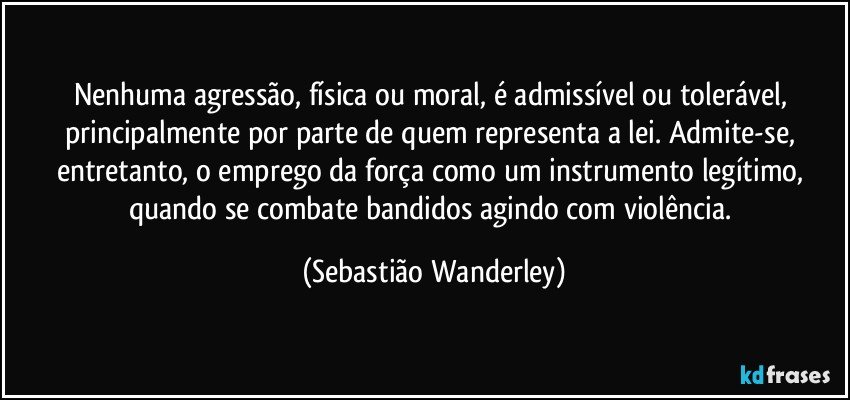 Nenhuma agressão, física ou moral, é admissível ou tolerável, principalmente por parte de quem representa a lei. Admite-se, entretanto, o emprego da força como um instrumento legítimo, quando se combate bandidos agindo com violência. (Sebastião Wanderley)