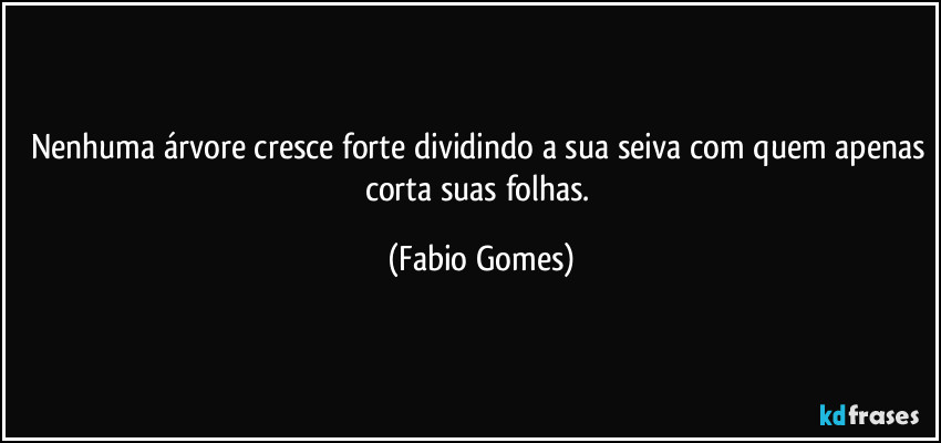 Nenhuma árvore cresce forte dividindo a sua seiva com quem apenas corta suas folhas. (Fabio Gomes)