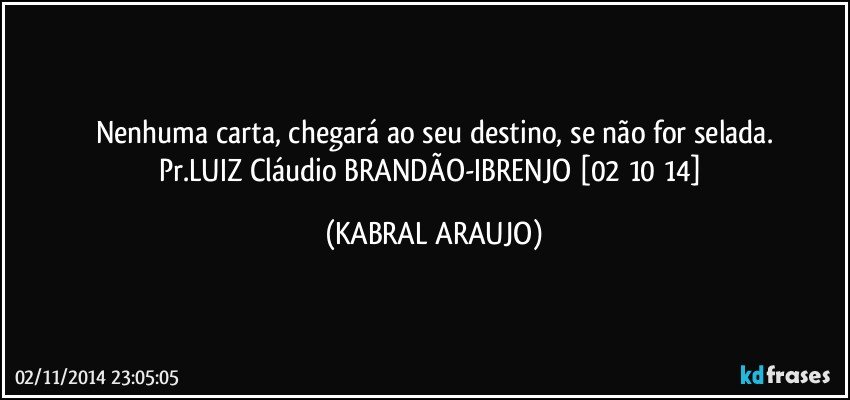 Nenhuma carta, chegará ao seu destino, se não for selada.
Pr.LUIZ Cláudio BRANDÃO-IBRENJO [02 10 14] (KABRAL ARAUJO)