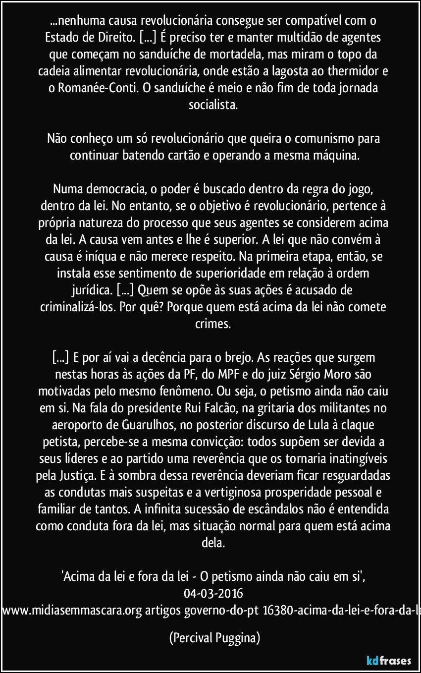 ...nenhuma causa revolucionária consegue ser compatível com o Estado de Direito. [...] É preciso ter e manter multidão de agentes que começam no sanduíche de mortadela, mas miram o topo da cadeia alimentar revolucionária, onde estão a lagosta ao thermidor e o Romanée-Conti. O sanduíche  é meio e não fim de toda jornada socialista. 

Não conheço um só revolucionário que queira o comunismo para continuar batendo cartão e operando a mesma máquina.

Numa democracia, o poder é buscado dentro da regra do jogo, dentro da lei. No entanto, se o objetivo é revolucionário, pertence à própria natureza do processo que seus agentes se considerem acima da lei. A causa vem antes e lhe é superior. A lei que não convém à causa é iníqua e não merece respeito. Na primeira etapa, então, se instala esse sentimento de superioridade em relação à ordem jurídica. [...] Quem se opõe às suas ações é acusado de criminalizá-los. Por quê? Porque quem está acima da lei não comete crimes. 

[...] E por aí vai a decência para o brejo. As reações que surgem nestas horas às ações da PF, do MPF e do juiz Sérgio Moro são motivadas pelo mesmo fenômeno. Ou seja, o petismo ainda não caiu em si. Na fala do presidente Rui Falcão, na gritaria dos militantes no aeroporto de Guarulhos, no posterior discurso de Lula à claque petista, percebe-se a mesma convicção: todos supõem ser devida a seus líderes e ao partido uma reverência que os tornaria inatingíveis pela Justiça. E à sombra dessa reverência deveriam ficar resguardadas as condutas mais suspeitas e a vertiginosa prosperidade pessoal e familiar de tantos. A infinita sucessão de escândalos não é entendida como conduta fora da lei, mas situação normal para quem está acima dela. 

'Acima da lei e fora da lei - O petismo ainda não caiu em si', 04-03-2016 [http://www.midiasemmascara.org/artigos/governo-do-pt/16380-acima-da-lei-e-fora-da-lei.html] (Percival Puggina)