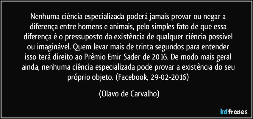 Nenhuma ciência especializada poderá jamais provar ou negar a diferença entre homens e animais, pelo simples fato de que essa diferença é o pressuposto da existência de qualquer ciência possível ou imaginável. Quem levar mais de trinta segundos para entender isso terá direito ao Prêmio Emir Sader de 2016. De modo mais geral ainda, nenhuma ciência especializada pode provar a existência do seu próprio objeto. (Facebook, 29-02-2016) (Olavo de Carvalho)