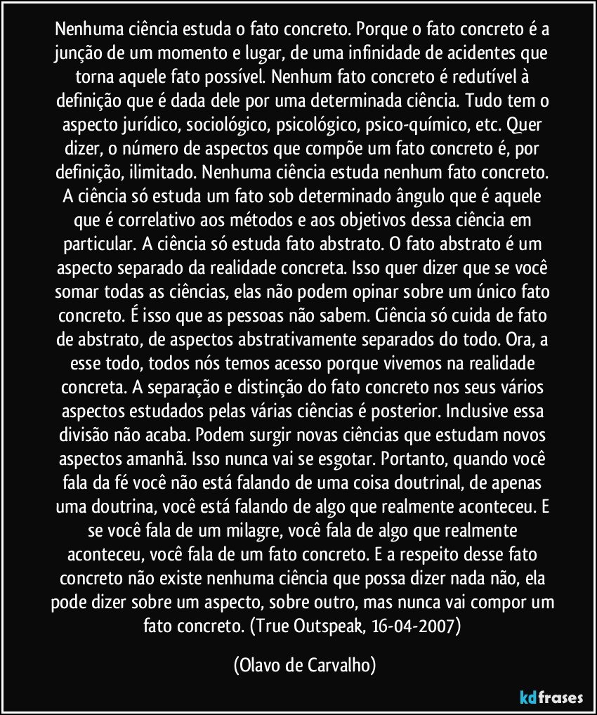 Nenhuma ciência estuda o fato concreto. Porque o fato concreto é a junção de um momento e lugar, de uma infinidade de acidentes que torna aquele fato possível. Nenhum fato concreto é redutível à definição que é dada dele por uma determinada ciência. Tudo tem o aspecto jurídico, sociológico, psicológico, psico-químico, etc. Quer dizer, o número de aspectos que compõe um fato concreto é, por definição, ilimitado. Nenhuma ciência estuda nenhum fato concreto. A ciência só estuda um fato sob determinado ângulo que é aquele que é correlativo aos métodos e aos objetivos dessa ciência em particular. A ciência só estuda fato abstrato. O fato abstrato é um aspecto separado da realidade concreta. Isso quer dizer que se você somar todas as ciências, elas não podem opinar sobre um único fato concreto. É isso que as pessoas não sabem. Ciência só cuida de fato de abstrato, de aspectos abstrativamente separados do todo. Ora, a esse todo, todos nós temos acesso porque vivemos na realidade concreta. A separação e distinção do fato concreto nos seus vários aspectos estudados pelas várias ciências é posterior. Inclusive essa divisão não acaba. Podem surgir novas ciências que estudam novos aspectos amanhã. Isso nunca vai se esgotar. Portanto, quando você fala da fé você não está falando de uma coisa doutrinal, de apenas uma doutrina, você está falando de algo que realmente aconteceu. E se você fala de um milagre, você fala de algo que realmente aconteceu, você fala de um fato concreto. E a respeito desse fato concreto não existe nenhuma ciência que possa dizer nada não, ela pode dizer sobre um aspecto, sobre outro, mas nunca vai compor um fato concreto. (True Outspeak, 16-04-2007) (Olavo de Carvalho)