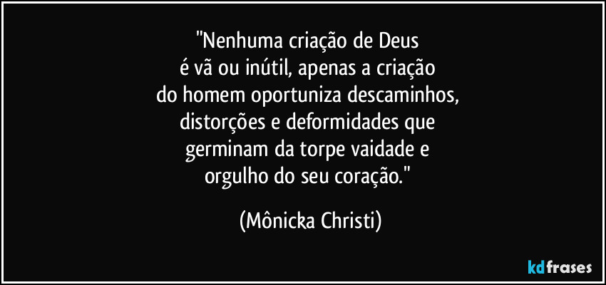 "Nenhuma criação de Deus 
é vã ou inútil, apenas a criação 
do homem oportuniza descaminhos, 
distorções e deformidades que 
germinam da torpe vaidade e 
orgulho do seu coração." (Mônicka Christi)