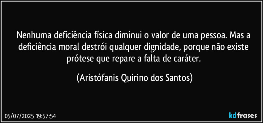 Nenhuma deficiência física diminui o valor de uma pessoa. Mas a deficiência moral destrói qualquer dignidade, porque não existe prótese que repare a falta de caráter. (Aristófanis Quirino dos Santos)