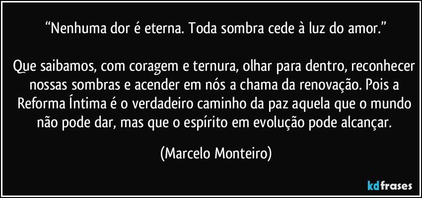 “Nenhuma dor é eterna. Toda sombra cede à luz do amor.”
Que saibamos, com coragem e ternura, olhar para dentro, reconhecer nossas sombras e acender em nós a chama da renovação. Pois a Reforma Íntima é o verdadeiro caminho da paz aquela que o mundo não pode dar, mas que o espírito em evolução pode alcançar. (Marcelo Monteiro)