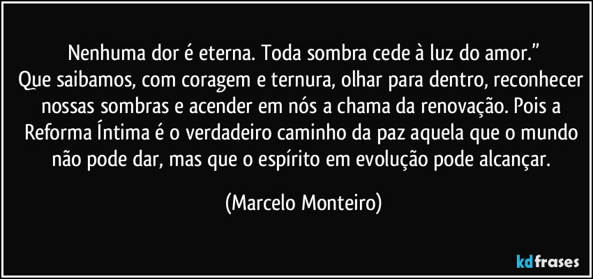 Nenhuma dor é eterna. Toda sombra cede à luz do amor.”
Que saibamos, com coragem e ternura, olhar para dentro, reconhecer nossas sombras e acender em nós a chama da renovação. Pois a Reforma Íntima é o verdadeiro caminho da paz aquela que o mundo não pode dar, mas que o espírito em evolução pode alcançar. (Marcelo Monteiro)