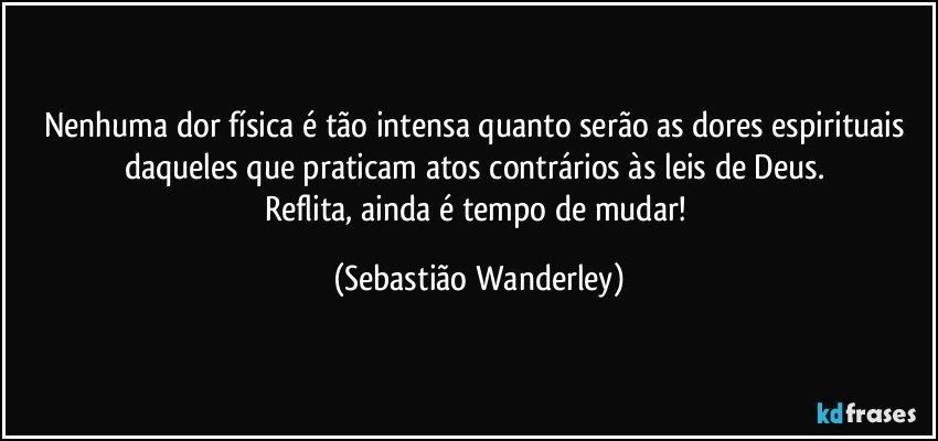 Nenhuma dor física é tão intensa quanto serão as dores espirituais daqueles que praticam atos contrários às leis de Deus. 
Reflita, ainda é tempo de mudar! (Sebastião Wanderley)