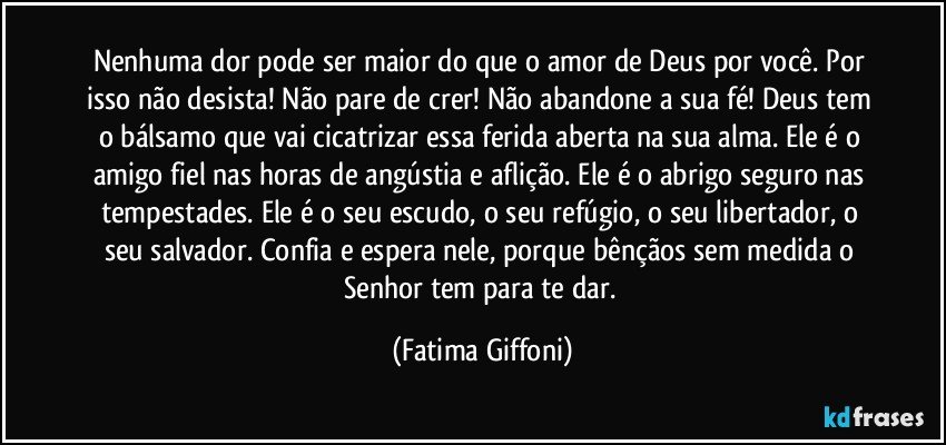 Nenhuma dor pode ser maior do que o amor de Deus por você. Por isso não desista! Não pare de crer! Não abandone a sua fé! Deus tem o bálsamo que vai cicatrizar essa ferida aberta na sua alma. Ele é o amigo fiel nas horas de angústia e aflição. Ele é o abrigo seguro nas tempestades. Ele é o seu escudo, o seu refúgio, o seu libertador, o seu salvador. Confia e espera nele, porque bênçãos sem medida o Senhor tem para te dar. (Fatima Giffoni)