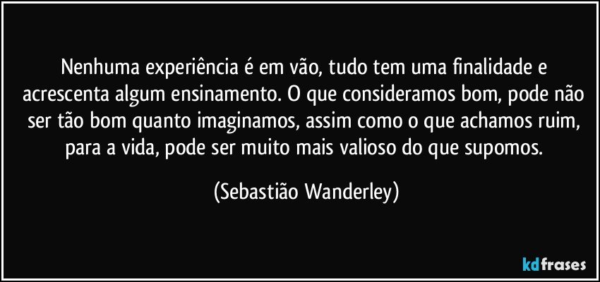 Nenhuma experiência é em vão, tudo tem uma finalidade e acrescenta algum ensinamento. O que consideramos bom, pode não ser tão bom quanto imaginamos, assim como o que achamos ruim, para a vida, pode ser muito mais valioso do que supomos. (Sebastião Wanderley)