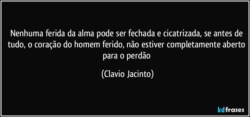 Nenhuma ferida da alma pode ser fechada e cicatrizada, se antes de tudo, o coração do homem ferido, não estiver completamente aberto para o perdão (Clavio Jacinto)