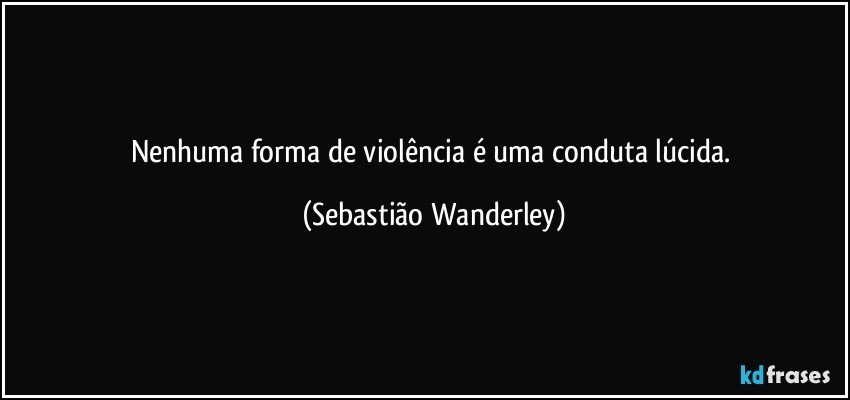 Nenhuma forma de violência é uma conduta lúcida. (Sebastião Wanderley)