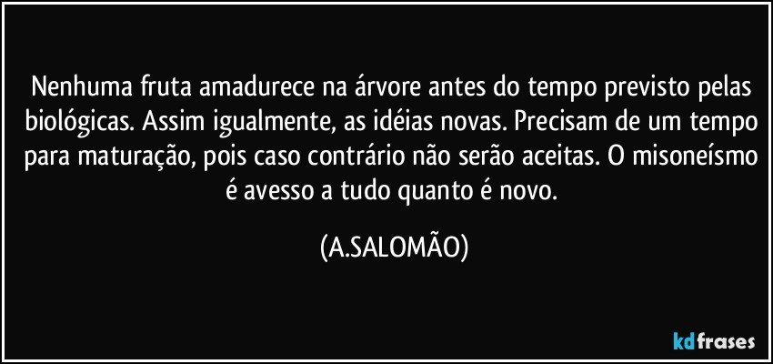 Nenhuma fruta amadurece na árvore antes do tempo previsto pelas biológicas. Assim igualmente, as idéias novas. Precisam de um tempo para maturação, pois caso contrário não serão aceitas. O misoneísmo é avesso a tudo quanto é novo. (A.SALOMÃO)