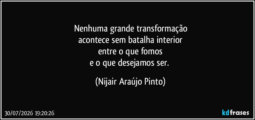 Nenhuma grande transformação
acontece sem batalha interior
entre o que fomos
e o que desejamos ser. (Nijair Araújo Pinto)