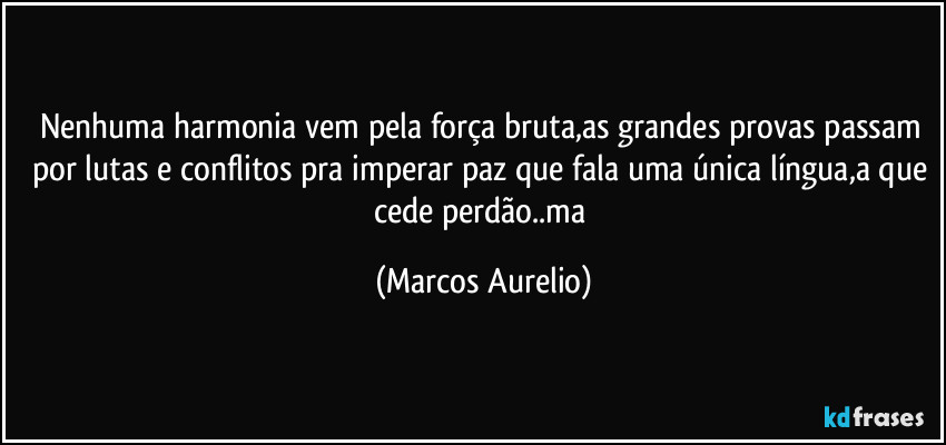 Nenhuma harmonia vem pela força bruta,as grandes provas passam por lutas e conflitos pra imperar paz que fala uma única  língua,a que cede perdão..ma (Marcos Aurelio)