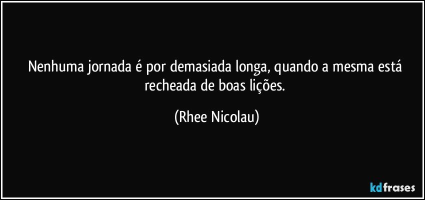 Nenhuma jornada é por demasiada longa, quando a mesma está recheada de boas lições. (Rhee Nicolau)