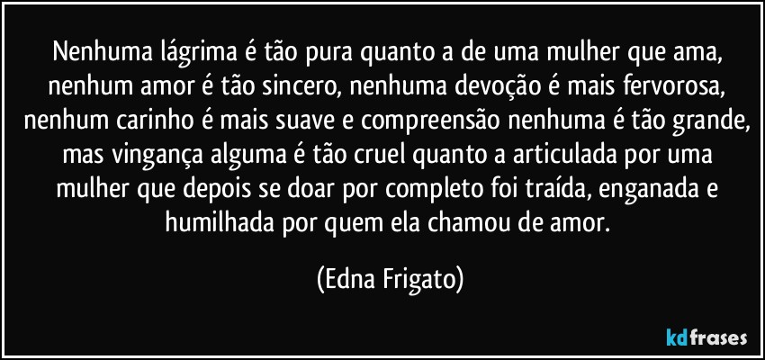 Nenhuma lágrima é tão pura quanto a de uma mulher que ama, nenhum amor é tão sincero, nenhuma devoção é mais fervorosa, nenhum carinho é mais suave e compreensão nenhuma é tão grande, mas vingança alguma é tão cruel quanto a articulada por uma mulher que depois se doar por completo foi traída, enganada e humilhada por quem ela chamou de amor. (Edna Frigato)