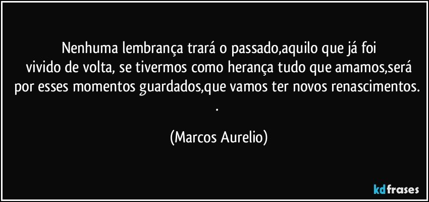 Nenhuma lembrança trará o passado,aquilo que já foi
 vivido de volta, se tivermos como herança tudo que amamos,será por esses momentos guardados,que vamos ter novos renascimentos. . (Marcos Aurelio)