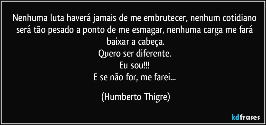 Nenhuma luta haverá jamais de me embrutecer, nenhum cotidiano será tão pesado a ponto de me esmagar, nenhuma carga me fará baixar a cabeça.
Quero ser diferente. 
Eu sou!!! 
E se não for, me farei... (Humberto Thigre)