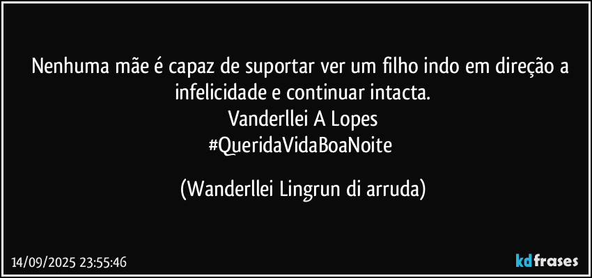 Nenhuma mãe é capaz de suportar ver um filho indo em direção a infelicidade e continuar intacta.
Vanderllei A Lopes
#QueridaVidaBoaNoite (Wanderllei Lingrun di arruda)