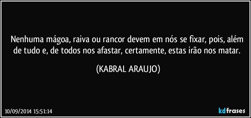 Nenhuma mágoa,  raiva ou rancor devem em nós se fixar, pois,  além de tudo e, de todos nos afastar, certamente, estas irão nos matar. (KABRAL ARAUJO)