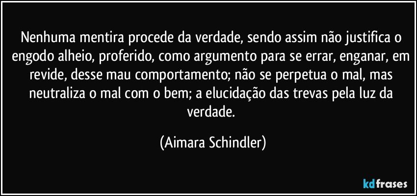 Nenhuma mentira procede da verdade, sendo assim não justifica o engodo alheio, proferido, como argumento para se errar, enganar, em revide, desse mau comportamento;  não se perpetua o mal, mas neutraliza o mal com o bem;  a elucidação das trevas pela luz da verdade. (Aimara Schindler)