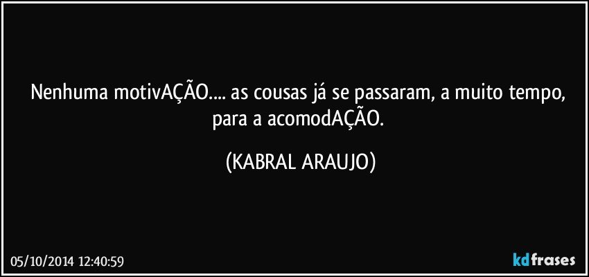 Nenhuma motivAÇÃO... as cousas já se passaram, a muito tempo, para a acomodAÇÃO. (KABRAL ARAUJO)