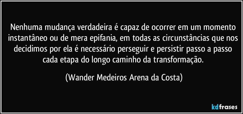 Nenhuma mudança verdadeira é capaz de ocorrer em um momento instantâneo ou de mera epifania, em todas as circunstâncias que nos decidimos por ela é necessário perseguir e persistir passo a passo cada etapa do longo caminho da transformação. (Wander Medeiros Arena da Costa)