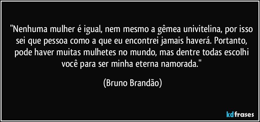 "Nenhuma mulher é igual, nem mesmo a gêmea univitelina, por isso sei que pessoa como a que eu encontrei jamais haverá. Portanto, pode haver muitas mulhetes no mundo, mas dentre todas escolhi você para ser minha eterna namorada." (Bruno Brandão)