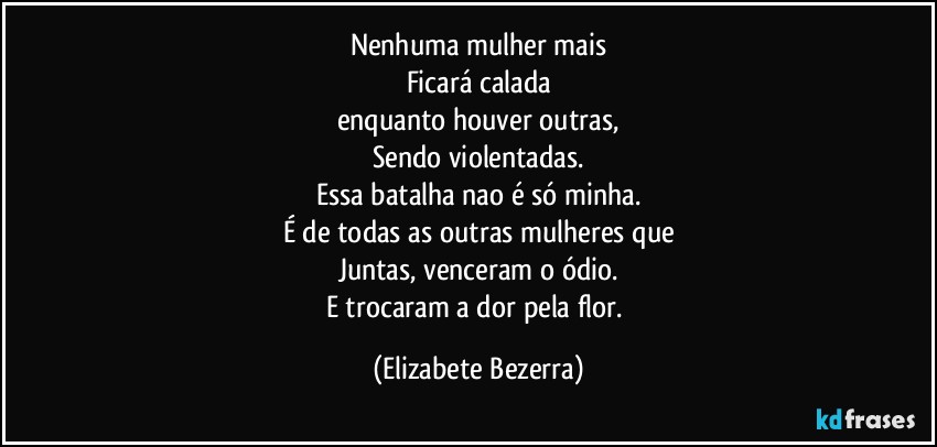 Nenhuma mulher mais
Ficará calada
enquanto houver outras,
Sendo violentadas.
Essa batalha nao é  só minha.
É de todas as outras mulheres que
Juntas, venceram o ódio.
E trocaram a dor pela flor. (Elizabete Bezerra)