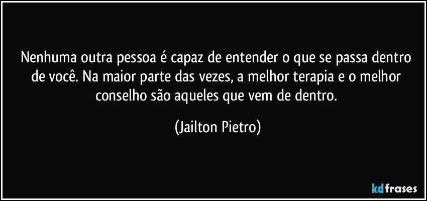 Nenhuma outra pessoa é capaz de entender o que se passa dentro de você. Na maior parte das vezes, a melhor terapia e o melhor conselho são aqueles que vem de dentro. (Jailton Pietro)