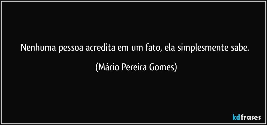 Nenhuma pessoa acredita em um fato, ela simplesmente sabe. (Mário Pereira Gomes)