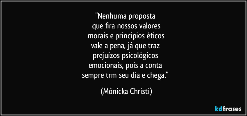 "Nenhuma proposta
que fira nossos valores
morais e princípios éticos
vale a pena, já que traz
prejuízos psicológicos
emocionais, pois a conta
sempre trm seu dia e chega." (Mônicka Christi)