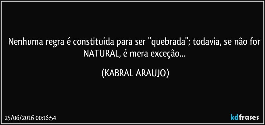 Nenhuma regra é constituída para ser "quebrada"; todavia, se não for NATURAL, é mera exceção... (KABRAL ARAUJO)