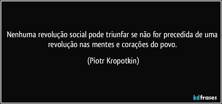 Nenhuma revolução social pode triunfar se não for precedida de uma revolução nas mentes e corações do povo. (Piotr Kropotkin)
