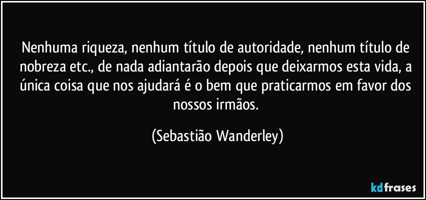 Nenhuma riqueza, nenhum título de autoridade, nenhum título de nobreza etc., de nada adiantarão depois que deixarmos esta vida, a única coisa que nos ajudará é o bem que praticarmos em favor dos nossos irmãos. (Sebastião Wanderley)